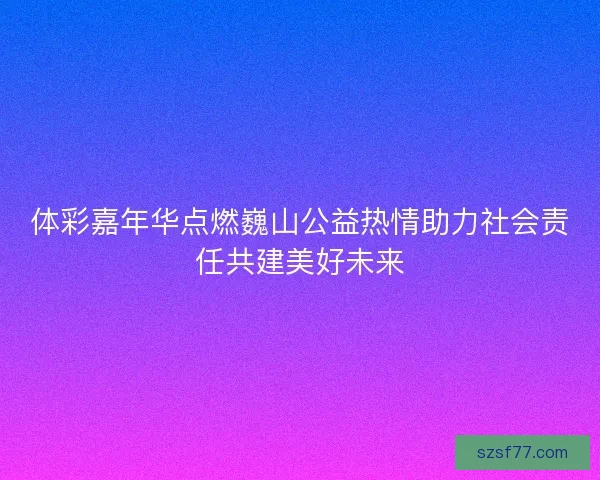 体彩嘉年华点燃巍山公益热情助力社会责任共建美好未来