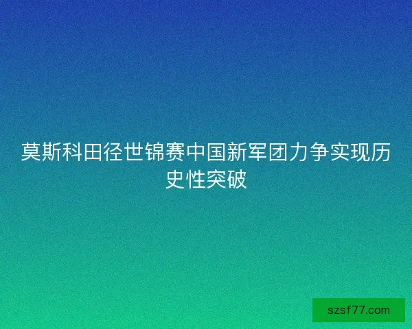 莫斯科田径世锦赛中国新军团力争实现历史性突破