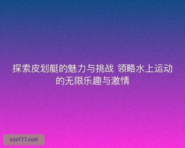 探索皮划艇的魅力与挑战 领略水上运动的无限乐趣与激情