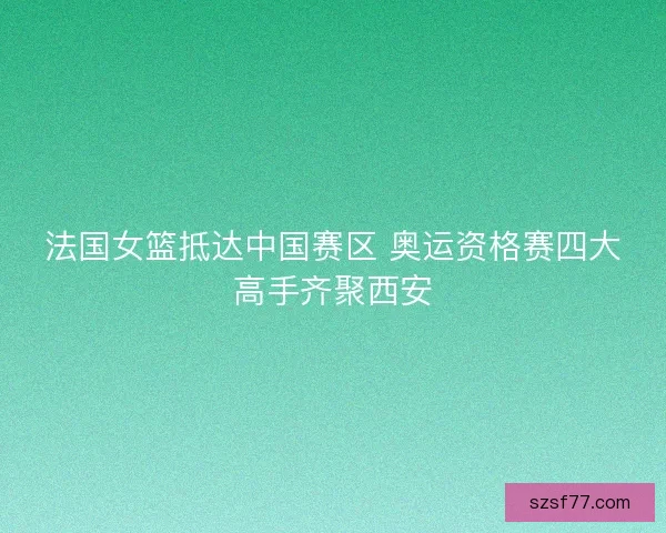 法国女篮抵达中国赛区 奥运资格赛四大高手齐聚西安