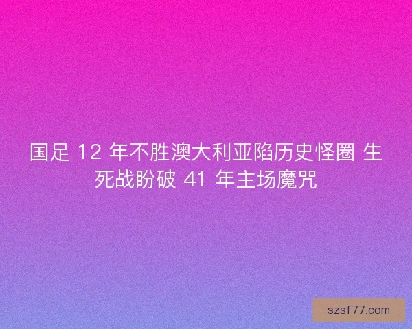国足 12 年不胜澳大利亚陷历史怪圈 生死战盼破 41 年主场魔咒