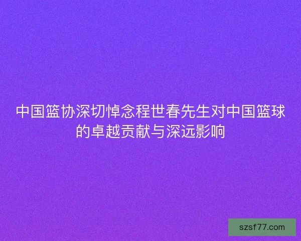 中国篮协深切悼念程世春先生对中国篮球的卓越贡献与深远影响